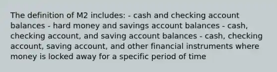 The definition of M2 includes: - cash and checking account balances - hard money and savings account balances - cash, checking account, and saving account balances - cash, checking account, saving account, and other financial instruments where money is locked away for a specific period of time