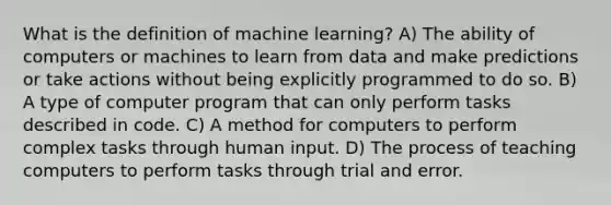 What is the definition of machine learning? A) The ability of computers or machines to learn from data and make predictions or take actions without being explicitly programmed to do so. B) A type of computer program that can only perform tasks described in code. C) A method for computers to perform complex tasks through human input. D) The process of teaching computers to perform tasks through trial and error.