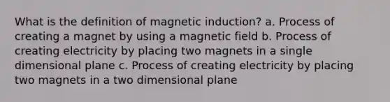 What is the definition of magnetic induction? a. Process of creating a magnet by using a magnetic field b. Process of creating electricity by placing two magnets in a single dimensional plane c. Process of creating electricity by placing two magnets in a two dimensional plane