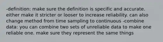 -definition: make sure the definition is specific and accurate. either make it stricter or looser to increase reliability. can also change method from time sampling to continuous -combine data: you can combine two sets of unreliable data to make one reliable one. make sure they represent the same things