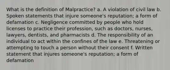 What is the definition of Malpractice? a. A violation of civil law b. Spoken statements that injure someone's reputation; a form of defamation c. Negligence committed by people who hold licenses to practice their profession, such as doctors, nurses, lawyers, dentists, and pharmacists d. The responsibility of an individual to act within the confines of the law e. Threatening or attempting to touch a person without their consent f. Written statement that injures someone's reputation; a form of defamation