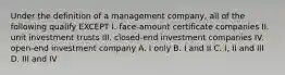 Under the definition of a management company, all of the following qualify EXCEPT I. face-amount certificate companies II. unit investment trusts III. closed-end investment companies IV. open-end investment company A. I only B. I and II C. I, II and III D. III and IV