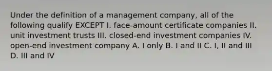 Under the definition of a management company, all of the following qualify EXCEPT I. face-amount certificate companies II. unit investment trusts III. closed-end investment companies IV. open-end investment company A. I only B. I and II C. I, II and III D. III and IV