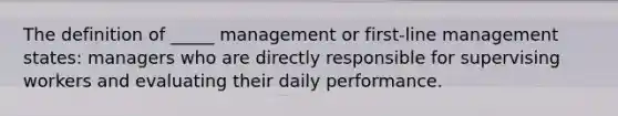 The definition of _____ management or first-line management states: managers who are directly responsible for supervising workers and evaluating their daily performance.