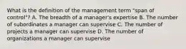 What is the definition of the management term "span of control"? A. The breadth of a manager's expertise B. The number of subordinates a manager can supervise C. The number of projects a manager can supervise D. The number of organizations a manager can supervise