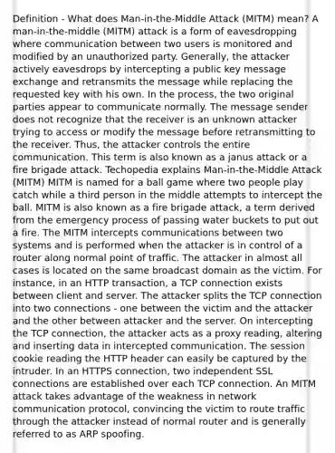 Definition - What does Man-in-the-Middle Attack (MITM) mean? A man-in-the-middle (MITM) attack is a form of eavesdropping where communication between two users is monitored and modified by an unauthorized party. Generally, the attacker actively eavesdrops by intercepting a public key message exchange and retransmits the message while replacing the requested key with his own. In the process, the two original parties appear to communicate normally. The message sender does not recognize that the receiver is an unknown attacker trying to access or modify the message before retransmitting to the receiver. Thus, the attacker controls the entire communication. This term is also known as a janus attack or a fire brigade attack. Techopedia explains Man-in-the-Middle Attack (MITM) MITM is named for a ball game where two people play catch while a third person in the middle attempts to intercept the ball. MITM is also known as a fire brigade attack, a term derived from the emergency process of passing water buckets to put out a fire. The MITM intercepts communications between two systems and is performed when the attacker is in control of a router along normal point of traffic. The attacker in almost all cases is located on the same broadcast domain as the victim. For instance, in an HTTP transaction, a TCP connection exists between client and server. The attacker splits the TCP connection into two connections - one between the victim and the attacker and the other between attacker and the server. On intercepting the TCP connection, the attacker acts as a proxy reading, altering and inserting data in intercepted communication. The session cookie reading the HTTP header can easily be captured by the intruder. In an HTTPS connection, two independent SSL connections are established over each TCP connection. An MITM attack takes advantage of the weakness in network communication protocol, convincing the victim to route traffic through the attacker instead of normal router and is generally referred to as ARP spoofing.