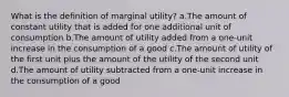 What is the definition of marginal utility? a.The amount of constant utility that is added for one additional unit of consumption b.The amount of utility added from a one-unit increase in the consumption of a good c.The amount of utility of the first unit plus the amount of the utility of the second unit d.The amount of utility subtracted from a one-unit increase in the consumption of a good