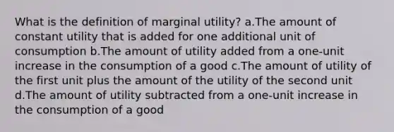 What is the definition of marginal utility? a.The amount of constant utility that is added for one additional unit of consumption b.The amount of utility added from a one-unit increase in the consumption of a good c.The amount of utility of the first unit plus the amount of the utility of the second unit d.The amount of utility subtracted from a one-unit increase in the consumption of a good