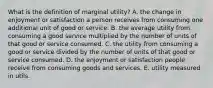 What is the definition of marginal utility? A. the change in enjoyment or satisfaction a person receives from consuming one additional unit of good or service. B. the average utility from consuming a good service multiplied by the number of units of that good or service consumed. C. the utility from consuming a good or service divided by the number of units of that good or service consumed. D. the enjoyment or satisfaction people receive from consuming goods and services. E. utility measured in utils.