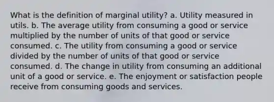 What is the definition of marginal​ utility? a. Utility measured in utils. b. The average utility from consuming a good or service multiplied by the number of units of that good or service consumed. c. The utility from consuming a good or service divided by the number of units of that good or service consumed. d. The change in utility from consuming an additional unit of a good or service. e. The enjoyment or satisfaction people receive from consuming goods and services.