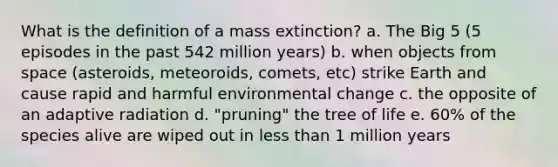 What is the definition of a mass extinction? a. The Big 5 (5 episodes in the past 542 million years) b. when objects from space (asteroids, meteoroids, comets, etc) strike Earth and cause rapid and harmful environmental change c. the opposite of an adaptive radiation d. "pruning" the tree of life e. 60% of the species alive are wiped out in less than 1 million years