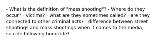 - What is the definition of "mass shooting"? - Where do they occur? - victims? - what are they sometimes called? - are they connected to other criminal acts? - difference between street shootings and mass shootings when it comes to the media, suicide following homicide?