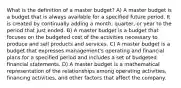 What is the definition of a master​ budget? A) A master budget is a budget that is always available for a specified future period. It is created by continually adding a​ month, quarter, or year to the period that just ended. B) A master budget is a budget that focuses on the budgeted cost of the activities necessary to produce and sell products and services. C) A master budget is a budget that expresses​ management's operating and financial plans for a specified period and includes a set of budgeted financial statements. D) A master budget is a mathematical representation of the relationships among operating​ activities, financing​ activities, and other factors that affect the company.