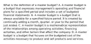 What is the definition of a master​ budget? A. A master budget is a budget that expresses​ management's operating and financial plans for a specified period and includes a set of budgeted financial statements. B. A master budget is a budget that is always available for a specified future period. It is created by continually adding a​ month, quarter, or year to the period that just ended. C. A master budget is a mathematical representation of the relationships among operating​ activities, financing​ activities, and other factors that affect the company. D. A master budget is a budget that focuses on the budgeted cost of the activities necessary to produce and sell products and services.