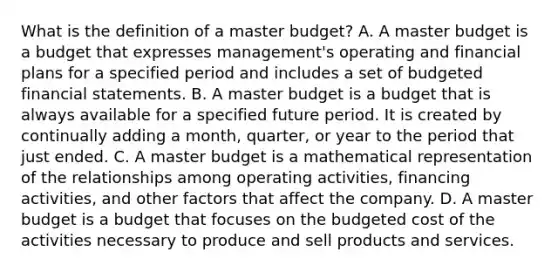 What is the definition of a master​ budget? A. A master budget is a budget that expresses​ management's operating and financial plans for a specified period and includes a set of budgeted financial statements. B. A master budget is a budget that is always available for a specified future period. It is created by continually adding a​ month, quarter, or year to the period that just ended. C. A master budget is a mathematical representation of the relationships among operating​ activities, financing​ activities, and other factors that affect the company. D. A master budget is a budget that focuses on the budgeted cost of the activities necessary to produce and sell products and services.