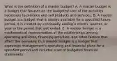 What is the definition of a master​ budget? A. A master budget is a budget that focuses on the budgeted cost of the activities necessary to produce and sell products and services. B. A master budget is a budget that is always available for a specified future period. It is created by continually adding a​ month, quarter, or year to the period that just ended. C. A master budget is a mathematical representation of the relationships among operating​ activities, financing​ activities, and other factors that affect the company. D. A master budget is a budget that expresses​ management's operating and financial plans for a specified period and includes a set of budgeted financial statements.