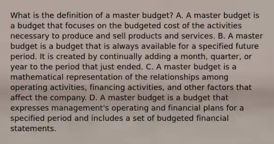 What is the definition of a master​ budget? A. A master budget is a budget that focuses on the budgeted cost of the activities necessary to produce and sell products and services. B. A master budget is a budget that is always available for a specified future period. It is created by continually adding a​ month, quarter, or year to the period that just ended. C. A master budget is a mathematical representation of the relationships among operating​ activities, financing​ activities, and other factors that affect the company. D. A master budget is a budget that expresses​ management's operating and financial plans for a specified period and includes a set of budgeted <a href='https://www.questionai.com/knowledge/kFBJaQCz4b-financial-statements' class='anchor-knowledge'>financial statements</a>.