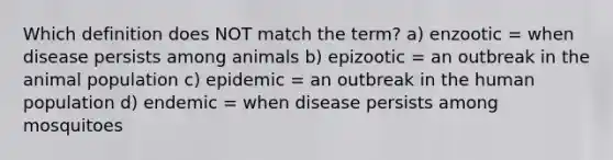 Which definition does NOT match the term? a) enzootic = when disease persists among animals b) epizootic = an outbreak in the animal population c) epidemic = an outbreak in the human population d) endemic = when disease persists among mosquitoes