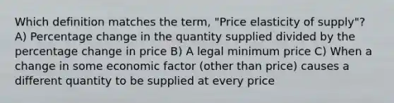 Which definition matches the term, "Price elasticity of supply"? A) Percentage change in the quantity supplied divided by the percentage change in price B) A legal minimum price C) When a change in some economic factor (other than price) causes a different quantity to be supplied at every price