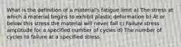 What is the definition of a material's fatigue limit a) The stress at which a material begins to exhibit plastic deformation b) At or below this stress the material will never fail c) Failure stress amplitude for a specified number of cycles d) The number of cycles to failure at a specified stress