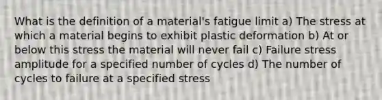 What is the definition of a material's fatigue limit a) The stress at which a material begins to exhibit plastic deformation b) At or below this stress the material will never fail c) Failure stress amplitude for a specified number of cycles d) The number of cycles to failure at a specified stress