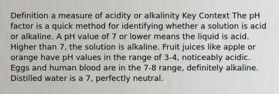 Definition a measure of acidity or alkalinity Key Context The pH factor is a quick method for identifying whether a solution is acid or alkaline. A pH value of 7 or lower means the liquid is acid. Higher than 7, the solution is alkaline. Fruit juices like apple or orange have pH values in the range of 3-4, noticeably acidic. Eggs and human blood are in the 7-8 range, definitely alkaline. Distilled water is a 7, perfectly neutral.