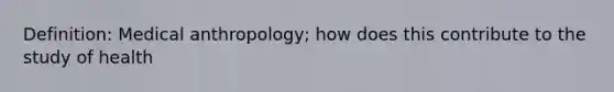 Definition: Medical anthropology; how does this contribute to the study of health