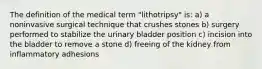 The definition of the medical term "lithotripsy" is: a) a noninvasive surgical technique that crushes stones b) surgery performed to stabilize the urinary bladder position c) incision into the bladder to remove a stone d) freeing of the kidney from inflammatory adhesions