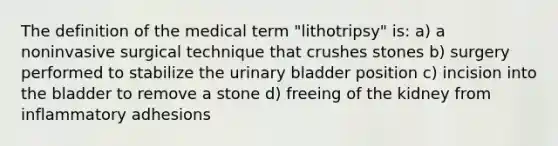 The definition of the medical term "lithotripsy" is: a) a noninvasive surgical technique that crushes stones b) surgery performed to stabilize the urinary bladder position c) incision into the bladder to remove a stone d) freeing of the kidney from inflammatory adhesions