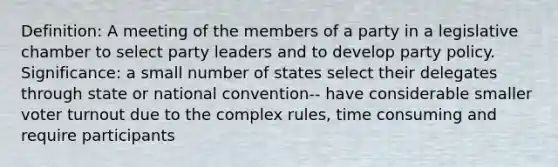 Definition: A meeting of the members of a party in a legislative chamber to select party leaders and to develop party policy. Significance: a small number of states select their delegates through state or national convention-- have considerable smaller voter turnout due to the complex rules, time consuming and require participants