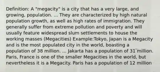 Definition: A "megacity" is a city that has a very large, and growing, population. ... They are characterized by high natural population growth, as well as high rates of immigration. They generally suffer from extreme pollution and poverty and will usually feature widespread slum settlements to house the working masses (Megacities) Example:Tokyo, Japan is a Megacity and is the most populated city in the world, boasting a population of 38 million. ... Jakarta has a population of 31 million. Paris, France is one of the smaller Megacities in the world, but nevertheless it is a Megacity. Paris has a population of 12 million