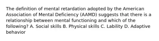 The definition of mental retardation adopted by the American Association of Mental Deficiency (AAMD) suggests that there is a relationship between mental functioning and which of the following? A. Social skills B. Physical skills C. Lability D. Adaptive behavior