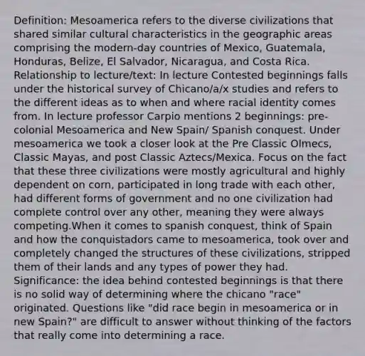 Definition: Mesoamerica refers to the diverse civilizations that shared similar cultural characteristics in the geographic areas comprising the modern-day countries of Mexico, Guatemala, Honduras, Belize, El Salvador, Nicaragua, and Costa Rica. Relationship to lecture/text: In lecture Contested beginnings falls under the historical survey of Chicano/a/x studies and refers to the different ideas as to when and where racial identity comes from. In lecture professor Carpio mentions 2 beginnings: pre-colonial Mesoamerica and New Spain/ Spanish conquest. Under mesoamerica we took a closer look at the Pre Classic Olmecs, Classic Mayas, and post Classic Aztecs/Mexica. Focus on the fact that these three civilizations were mostly agricultural and highly dependent on corn, participated in long trade with each other, had different forms of government and no one civilization had complete control over any other, meaning they were always competing.When it comes to spanish conquest, think of Spain and how the conquistadors came to mesoamerica, took over and completely changed the structures of these civilizations, stripped them of their lands and any types of power they had. Significance: the idea behind contested beginnings is that there is no solid way of determining where the chicano "race" originated. Questions like "did race begin in mesoamerica or in new Spain?" are difficult to answer without thinking of the factors that really come into determining a race.