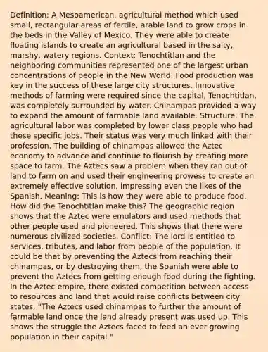 Definition: A Mesoamerican, agricultural method which used small, rectangular areas of fertile, arable land to grow crops in the beds in the Valley of Mexico. They were able to create floating islands to create an agricultural based in the salty, marshy, watery regions. Context: Tenochtitlan and the neighboring communities represented one of the largest urban concentrations of people in the New World. Food production was key in the success of these large city structures. Innovative methods of farming were required since the capital, Tenochtitlan, was completely surrounded by water. Chinampas provided a way to expand the amount of farmable land available. Structure: The agricultural labor was completed by lower class people who had these specific jobs. Their status was very much linked with their profession. The building of chinampas allowed the Aztec economy to advance and continue to flourish by creating more space to farm. The Aztecs saw a problem when they ran out of land to farm on and used their engineering prowess to create an extremely effective solution, impressing even the likes of the Spanish. Meaning: This is how they were able to produce food. How did the Tenochtitlan make this? The geographic region shows that the Aztec were emulators and used methods that other people used and pioneered. This shows that there were numerous civilized societies. Conflict: The lord is entitled to services, tributes, and labor from people of the population. It could be that by preventing the Aztecs from reaching their chinampas, or by destroying them, the Spanish were able to prevent the Aztecs from getting enough food during the fighting. In the Aztec empire, there existed competition between access to resources and land that would raise conflicts between city states. "The Aztecs used chinampas to further the amount of farmable land once the land already present was used up. This shows the struggle the Aztecs faced to feed an ever growing population in their capital."