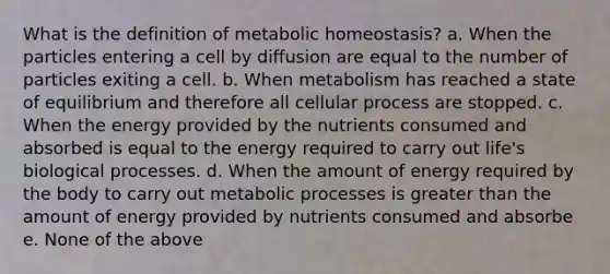 What is the definition of metabolic homeostasis? a. When the particles entering a cell by diffusion are equal to the number of particles exiting a cell. b. When metabolism has reached a state of equilibrium and therefore all cellular process are stopped. c. When the energy provided by the nutrients consumed and absorbed is equal to the energy required to carry out life's biological processes. d. When the amount of energy required by the body to carry out metabolic processes is greater than the amount of energy provided by nutrients consumed and absorbe e. None of the above