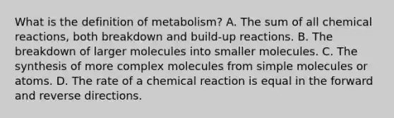 What is the definition of metabolism? A. The sum of all chemical reactions, both breakdown and build-up reactions. B. The breakdown of larger molecules into smaller molecules. C. The synthesis of more complex molecules from simple molecules or atoms. D. The rate of a chemical reaction is equal in the forward and reverse directions.