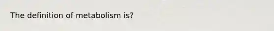 The definition of metabolism is?