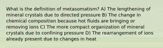 What is the definition of metasomatism? A) The lengthening of mineral crystals due to directed pressure B) The change in chemical composition because hot fluids are bringing or removing ions C) The more compact organization of mineral crystals due to confining pressure D) The rearrangement of ions already present due to changes in heat