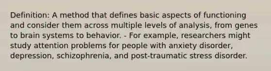 Definition: A method that defines basic aspects of functioning and consider them across multiple levels of analysis, from genes to brain systems to behavior. - For example, researchers might study attention problems for people with anxiety disorder, depression, schizophrenia, and post-traumatic stress disorder.