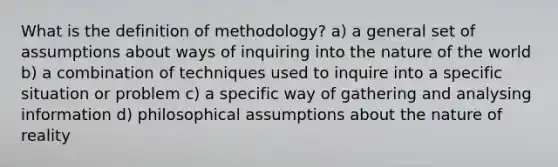 What is the definition of methodology? a) a general set of assumptions about ways of inquiring into the nature of the world b) a combination of techniques used to inquire into a specific situation or problem c) a specific way of gathering and analysing information d) philosophical assumptions about the nature of reality