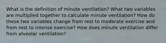 What is the definition of minute ventilation? What two variables are multiplied together to calculate minute ventilation? How do these two variables change from rest to moderate exercise and from rest to intense exercise? How does minute ventilation differ from alveolar ventilation?