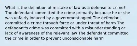 What is the definition of mistake of law as a defense to crime? The defendant committed the crime primarily because he or she was unfairly induced by a government agent The defendant committed a crime through force or under threat of harm The defendant's crime was committed with a misunderstanding or lack of awareness of the relevant law The defendant committed the crime in order to prevent unconscionable harm