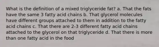 What is the definition of a mixed triglyceride fat? a. That the fats have the same 3 fatty acid chains b. That glycerol molecules have different groups attached to them in addition to the fatty acid chains c. That there are 2-3 different fatty acid chains attached to the glycerol on that triglyceride d. That there is more than one fatty acid in the food