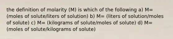 the definition of molarity (M) is which of the following a) M= (moles of solute/liters of solution) b) M= (liters of solution/moles of solute) c) M= (kilograms of solute/moles of solute) d) M= (moles of solute/kilograms of solute)