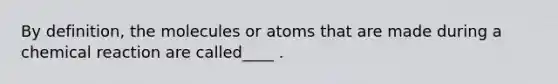 By definition, the molecules or atoms that are made during a chemical reaction are called____ .