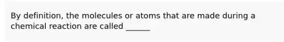 By definition, the molecules or atoms that are made during a chemical reaction are called ______