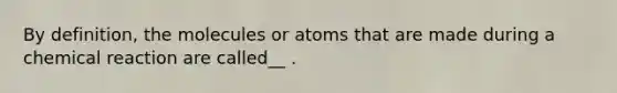 By definition, the molecules or atoms that are made during a chemical reaction are called__ .