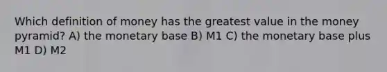 Which definition of money has the greatest value in the money pyramid? A) the monetary base B) M1 C) the monetary base plus M1 D) M2