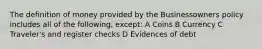 The definition of money provided by the Businessowners policy includes all of the following, except: A Coins B Currency C Traveler's and register checks D Evidences of debt