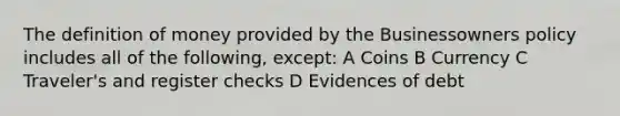 The definition of money provided by the Businessowners policy includes all of the following, except: A Coins B Currency C Traveler's and register checks D Evidences of debt